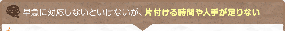 早急に対応しないといけないが、片付ける時間や人手が足りない