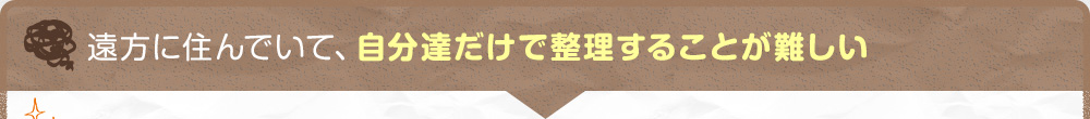 遠方に住んでいて、自分達だけで整理することが難しい