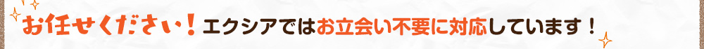 お任せください!エクシアではお立会い不要に対応しています!