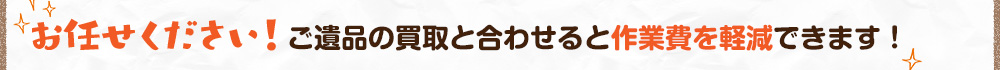 お任せください!ご遺品の買取と合わせると作業費を軽減できます!