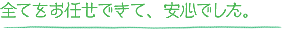 全てをお任せできて、安心でした。